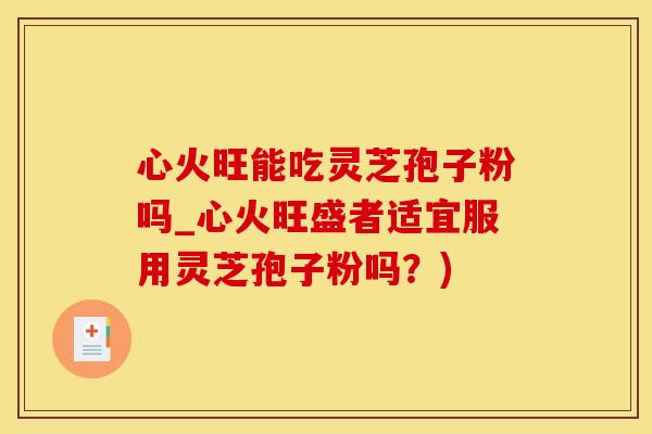 心火旺能吃灵芝孢子粉吗_心火旺盛者适宜服用灵芝孢子粉吗？)
