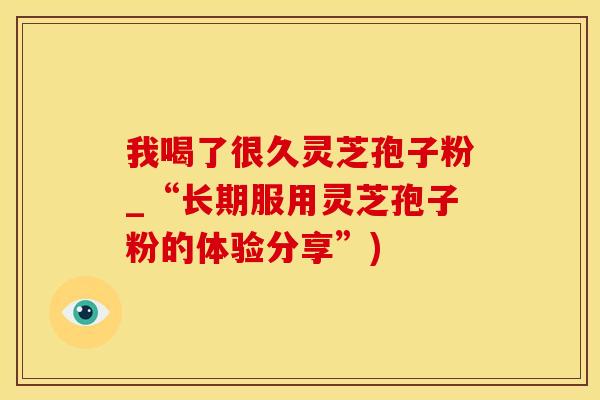 我喝了很久灵芝孢子粉_“长期服用灵芝孢子粉的体验分享”)