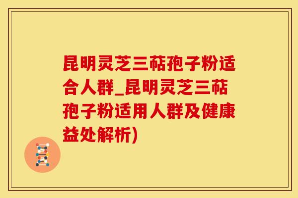 昆明灵芝三萜孢子粉适合人群_昆明灵芝三萜孢子粉适用人群及健康益处解析)