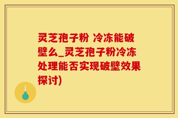 灵芝孢子粉 冷冻能破壁么_灵芝孢子粉冷冻处理能否实现破壁效果探讨)