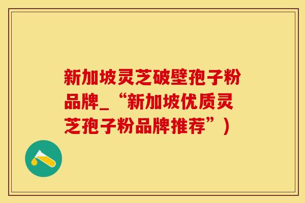 新加坡灵芝破壁孢子粉品牌_“新加坡优质灵芝孢子粉品牌推荐”)