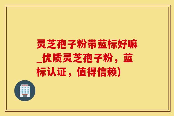 灵芝孢子粉带蓝标好嘛_优质灵芝孢子粉，蓝标认证，值得信赖)