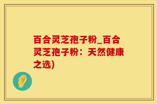 百合灵芝孢子粉_百合灵芝孢子粉：天然健康之选)