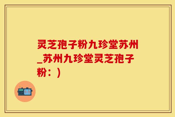 灵芝孢子粉九珍堂苏州_苏州九珍堂灵芝孢子粉：)