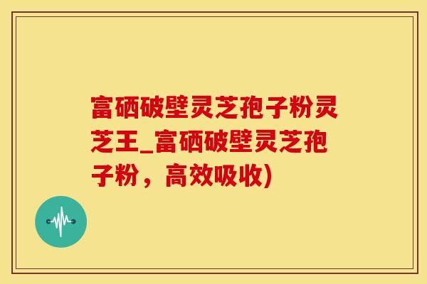 富硒破壁灵芝孢子粉灵芝王_富硒破壁灵芝孢子粉，高效吸收)