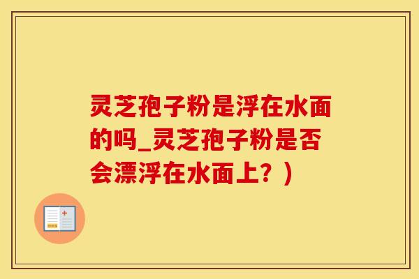 灵芝孢子粉是浮在水面的吗_灵芝孢子粉是否会漂浮在水面上？)