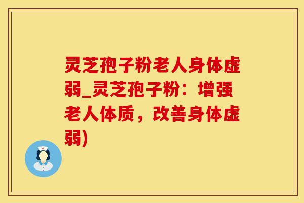 灵芝孢子粉老人身体虚弱_灵芝孢子粉：增强老人体质，改善身体虚弱)
