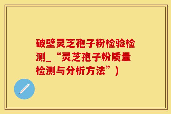 破壁灵芝孢子粉检验检测_“灵芝孢子粉质量检测与分析方法”)