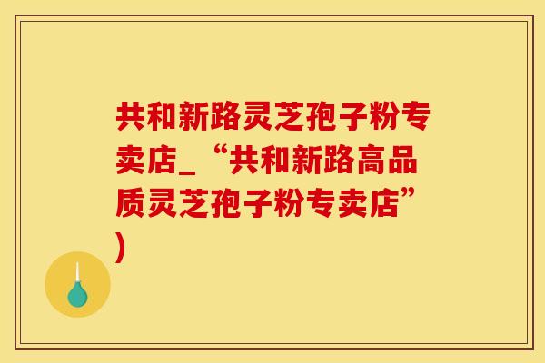 共和新路灵芝孢子粉专卖店_“共和新路高品质灵芝孢子粉专卖店”)