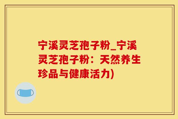 宁溪灵芝孢子粉_宁溪灵芝孢子粉：天然养生珍品与健康活力)
