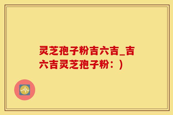 灵芝孢子粉吉六吉_吉六吉灵芝孢子粉：)