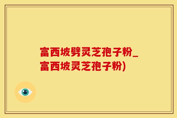 富西坡劈灵芝孢子粉_富西坡灵芝孢子粉)