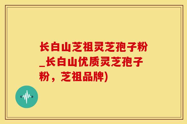 长白山芝祖灵芝孢子粉_长白山优质灵芝孢子粉，芝祖品牌)
