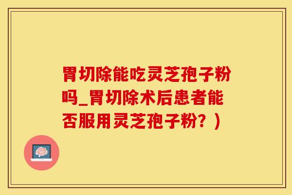 胃切除能吃灵芝孢子粉吗_胃切除术后患者能否服用灵芝孢子粉？)