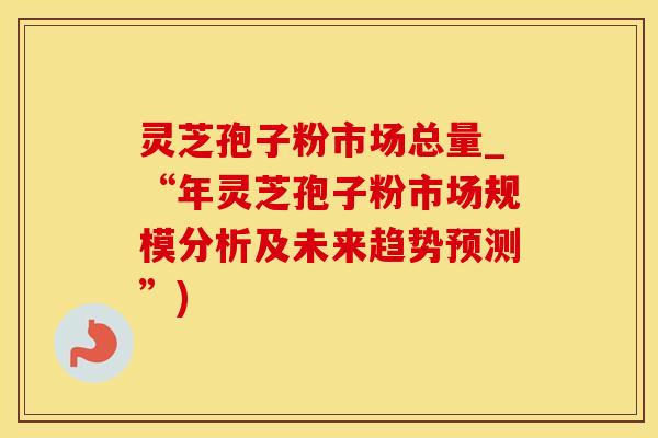 灵芝孢子粉市场总量_“年灵芝孢子粉市场规模分析及未来趋势预测”) 灵芝孢子粉市场总量_“年灵芝孢子粉市场规模分析及未来趋势预测”)