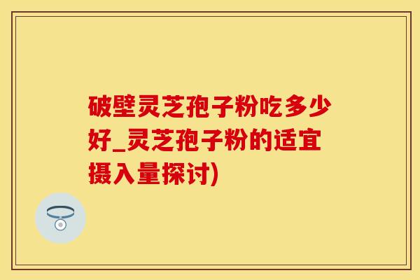 破壁灵芝孢子粉吃多少好_灵芝孢子粉的适宜摄入量探讨)