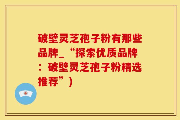 破壁灵芝孢子粉有那些品牌_“探索优质品牌：破壁灵芝孢子粉精选推荐”)