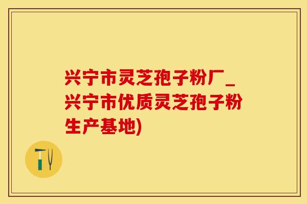 兴宁市灵芝孢子粉厂_兴宁市优质灵芝孢子粉生产基地)