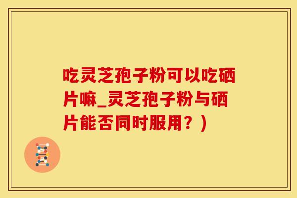 吃灵芝孢子粉可以吃硒片嘛_灵芝孢子粉与硒片能否同时服用？)