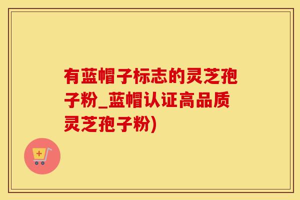 有蓝帽子标志的灵芝孢子粉_蓝帽认证高品质灵芝孢子粉)