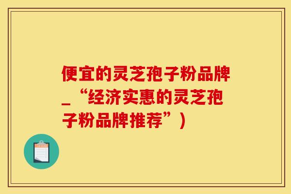 便宜的灵芝孢子粉品牌_“经济实惠的灵芝孢子粉品牌推荐”)
