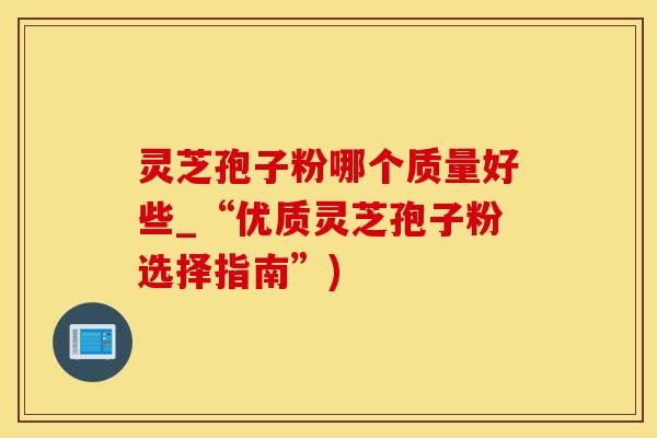 灵芝孢子粉哪个质量好些_“优质灵芝孢子粉选择指南”)