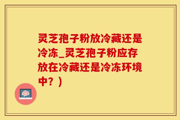 灵芝孢子粉放冷藏还是冷冻_灵芝孢子粉应存放在冷藏还是冷冻环境中？)