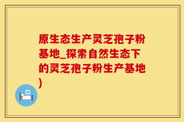 原生态生产灵芝孢子粉基地_探索自然生态下的灵芝孢子粉生产基地)