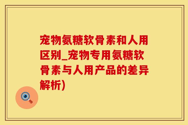 宠物氨糖软骨素和人用区别_宠物专用氨糖软骨素与人用产品的差异解析)