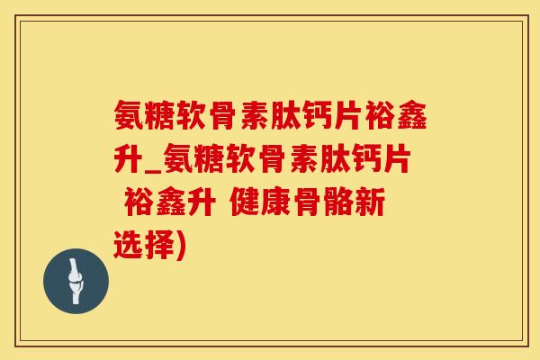氨糖软骨素肽钙片裕鑫升_氨糖软骨素肽钙片 裕鑫升 健康骨骼新选择)