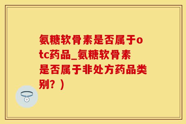 氨糖软骨素是否属于otc药品_氨糖软骨素是否属于非处方药品类别？)