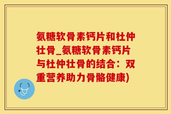 氨糖软骨素钙片和杜仲壮骨_氨糖软骨素钙片与杜仲壮骨的结合:双重营养助力骨骼健康) 氨糖软骨素钙片和杜仲壮骨_氨糖软骨素钙片与杜仲壮骨的结合:双重营养助力骨骼健康)