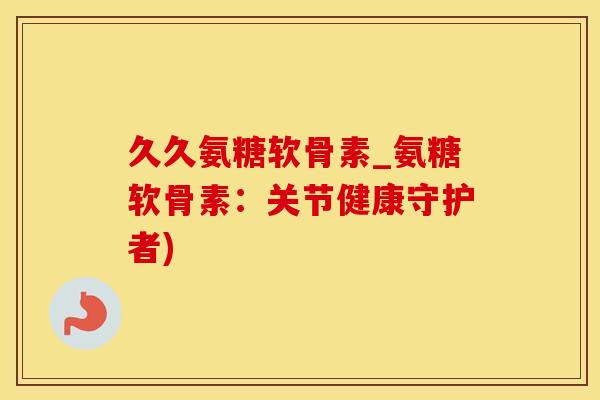 久久氨糖软骨素_氨糖软骨素：关节健康守护者)