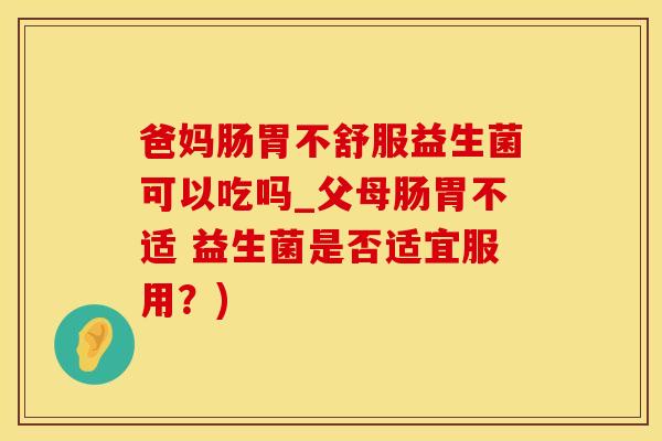 爸妈肠胃不舒服益生菌可以吃吗_父母肠胃不适 益生菌是否适宜服用？)