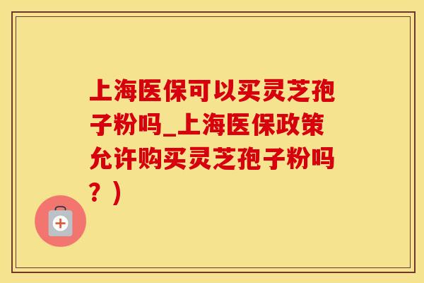 上海医保可以买灵芝孢子粉吗_上海医保政策允许购买灵芝孢子粉吗？)