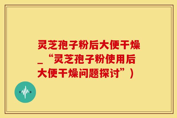 灵芝孢子粉后大便干燥_“灵芝孢子粉使用后大便干燥问题探讨”)
