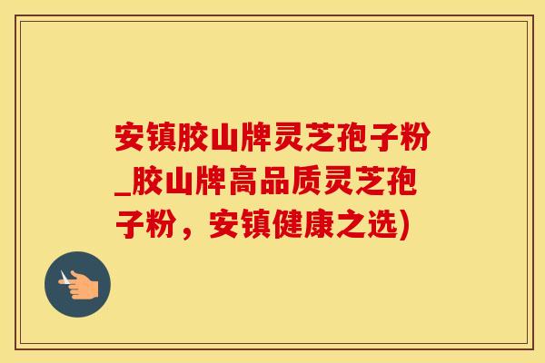 安镇胶山牌灵芝孢子粉_胶山牌高品质灵芝孢子粉，安镇健康之选)