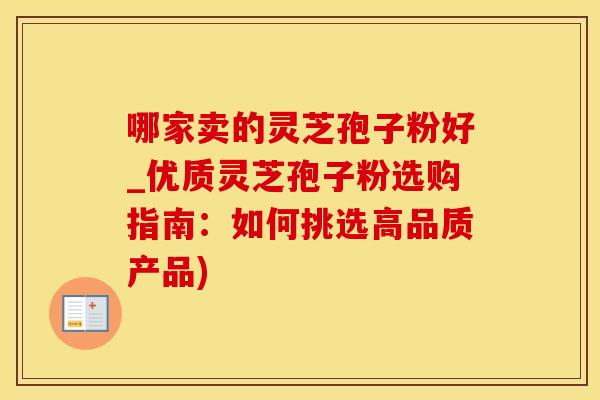 哪家卖的灵芝孢子粉好_优质灵芝孢子粉选购指南：如何挑选高品质产品)