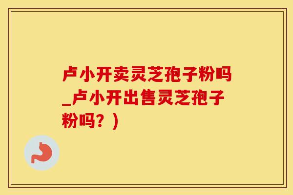 卢小开卖灵芝孢子粉吗_卢小开出售灵芝孢子粉吗？)