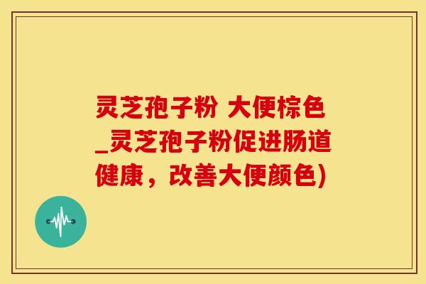 灵芝孢子粉 大便棕色_灵芝孢子粉促进肠道健康，改善大便颜色)