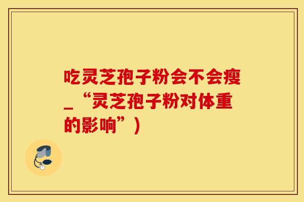 吃灵芝孢子粉会不会瘦_“灵芝孢子粉对体重的影响”)