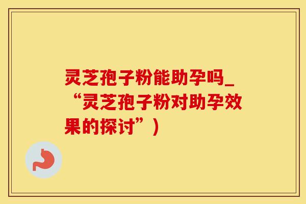 灵芝孢子粉能助孕吗_“灵芝孢子粉对助孕效果的探讨”)