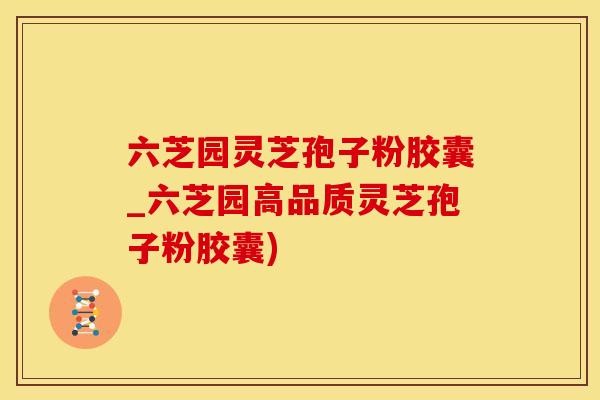 六芝园灵芝孢子粉胶囊_六芝园高品质灵芝孢子粉胶囊)