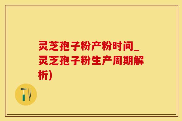灵芝孢子粉产粉时间_灵芝孢子粉生产周期解析)