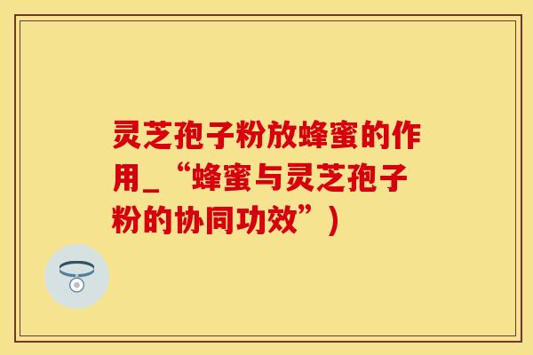 灵芝孢子粉放蜂蜜的作用_“蜂蜜与灵芝孢子粉的协同功效”)