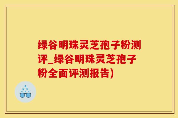绿谷明珠灵芝孢子粉测评_绿谷明珠灵芝孢子粉全面评测报告) 绿谷明珠灵芝孢子粉测评_绿谷明珠灵芝孢子粉全面评测报告)