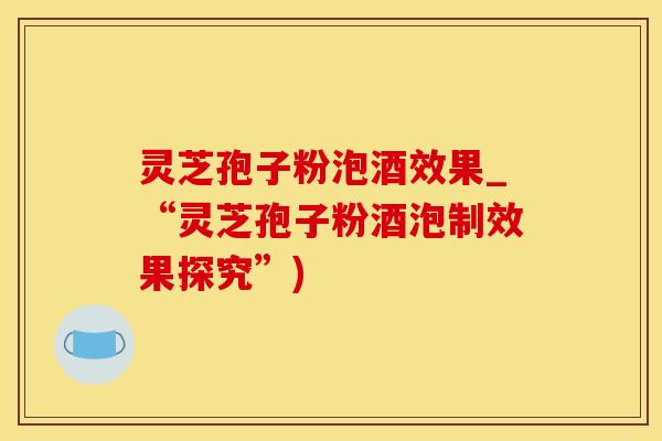 灵芝孢子粉泡酒效果_“灵芝孢子粉酒泡制效果探究”)
