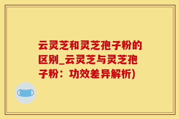 云灵芝和灵芝孢子粉的区别_云灵芝与灵芝孢子粉：功效差异解析)