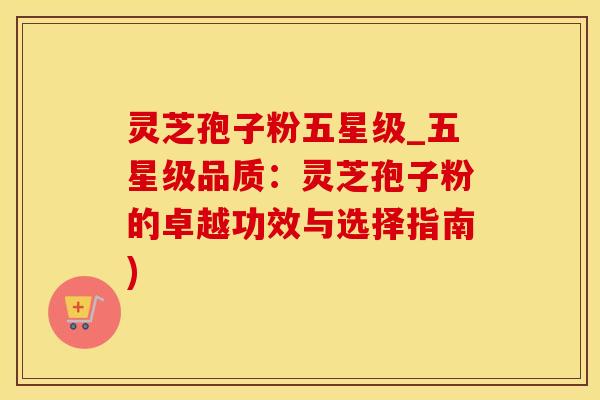 灵芝孢子粉五星级_五星级品质：灵芝孢子粉的卓越功效与选择指南)