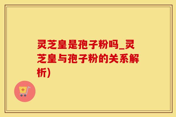 灵芝皇是孢子粉吗_灵芝皇与孢子粉的关系解析)
